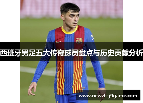 西班牙男足五大传奇球员盘点与历史贡献分析 西班牙男足五大传奇球员盘点与历史贡献分析