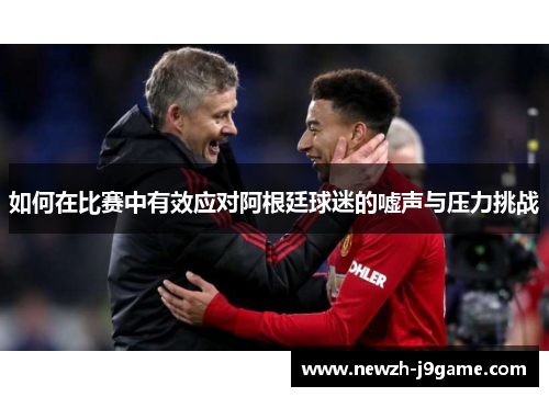 如何在比赛中有效应对阿根廷球迷的嘘声与压力挑战 如何在比赛中有效应对阿根廷球迷的嘘声与压力挑战