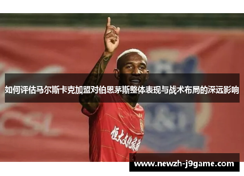 如何评估马尔斯卡克加盟对伯恩茅斯整体表现与战术布局的深远影响