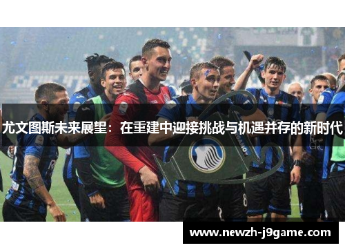 尤文图斯未来展望：在重建中迎接挑战与机遇并存的新时代