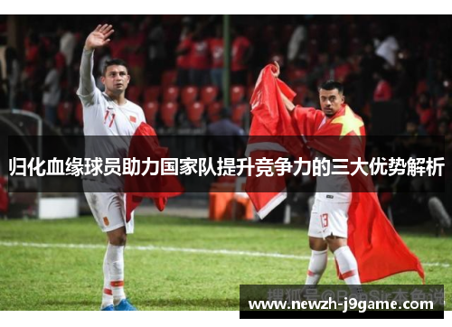 归化血缘球员助力国家队提升竞争力的三大优势解析 归化血缘球员助力国家队提升竞争力的三大优势解析