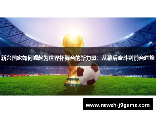 新兴国家如何崛起为世界杯舞台的新力量:从幕后奋斗到前台辉煌 新兴国家如何崛起为世界杯舞台的新力量:从幕后奋斗到前台辉煌
