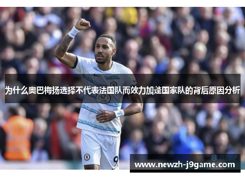 为什么奥巴梅扬选择不代表法国队而效力加蓬国家队的背后原因分析 为什么奥巴梅扬选择不代表法国队而效力加蓬国家队的背后原因分析