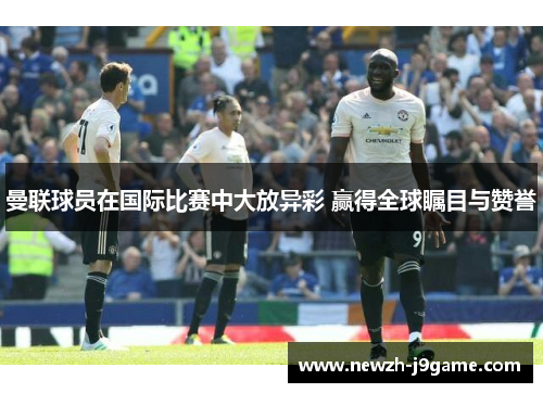 曼联球员在国际比赛中大放异彩 赢得全球瞩目与赞誉 曼联球员在国际比赛中大放异彩 赢得全球瞩目与赞誉