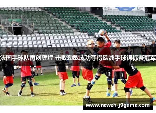 法国手球队再创辉煌 击败劲敌成功夺得欧洲手球锦标赛冠军 法国手球队再创辉煌 击败劲敌成功夺得欧洲手球锦标赛冠军