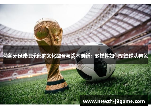 葡萄牙足球俱乐部的文化融合与战术创新:多样性如何塑造球队特色 葡萄牙足球俱乐部的文化融合与战术创新:多样性如何塑造球队特色