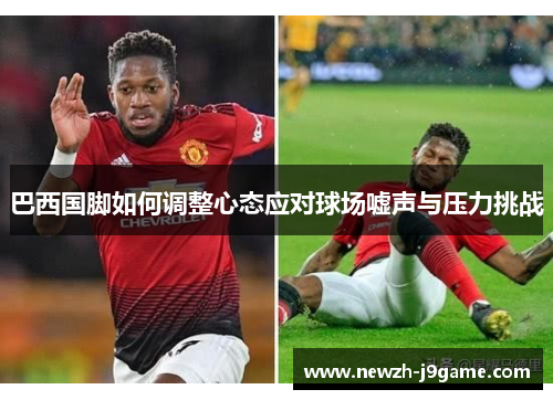 巴西国脚如何调整心态应对球场嘘声与压力挑战