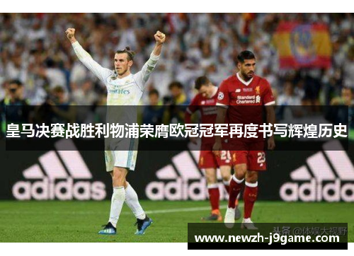 皇马决赛战胜利物浦荣膺欧冠冠军再度书写辉煌历史