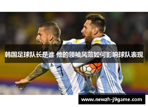 韩国足球队长是谁 他的领袖风范如何影响球队表现 韩国足球队长是谁 他的领袖风范如何影响球队表现